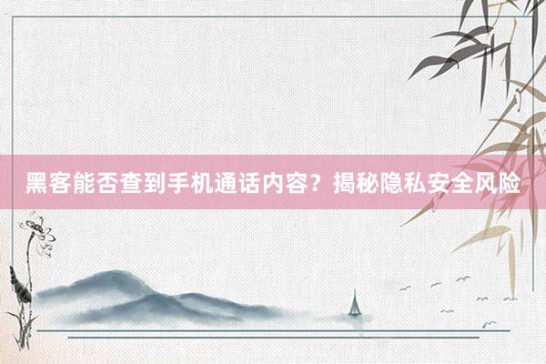 黑客能否查到手机通话内容？揭秘隐私安全风险