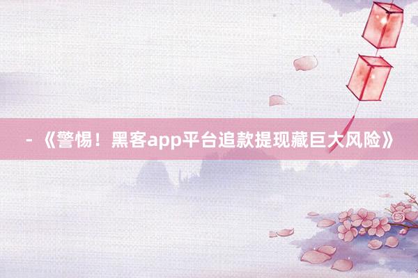 - 《警惕！黑客app平台追款提现藏巨大风险》