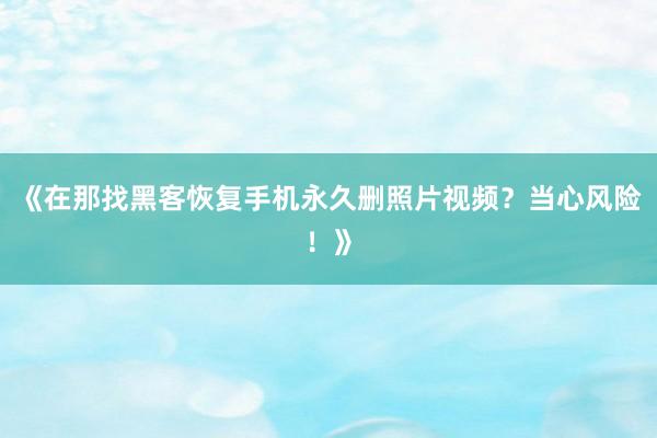 《在那找黑客恢复手机永久删照片视频？当心风险！》